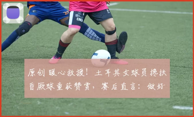 原创 暖心救援!土耳其女球员搀扶昏厥球童获赞赏,赛后直言:做好人比当好球员更重要