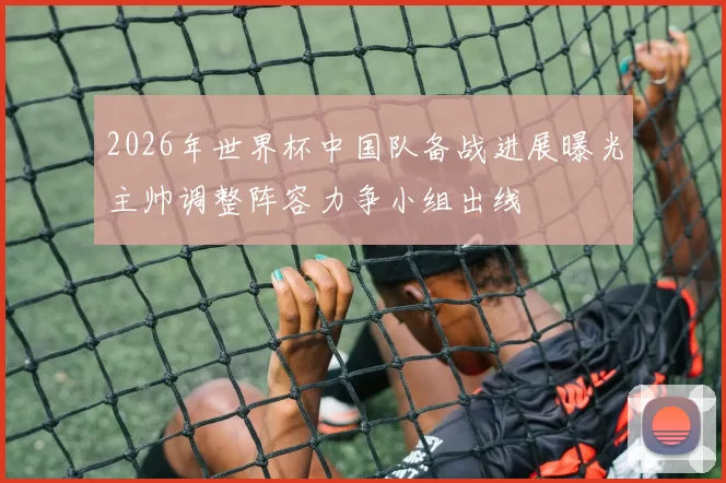 2026年世界杯中国队备战进展曝光主帅调整阵容力争小组出线