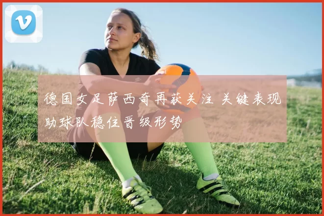 德国女足萨西奇再获关注 关键表现助球队稳住晋级形势