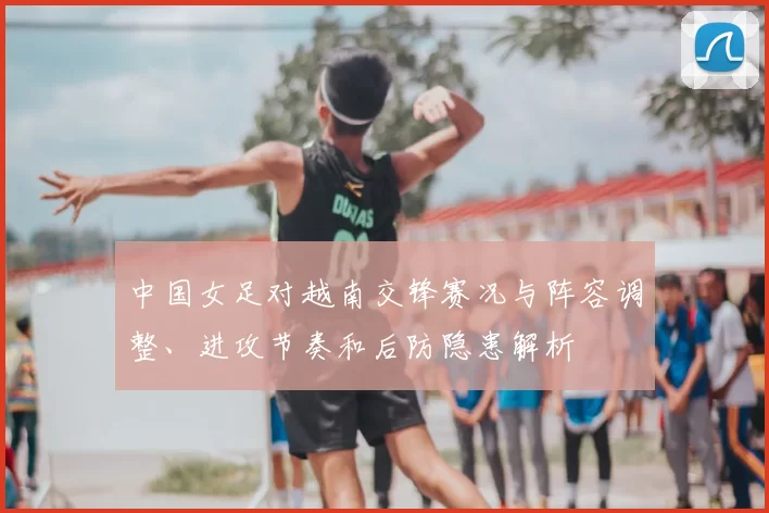 中国女足对越南交锋赛况与阵容调整、进攻节奏和后防隐患解析
