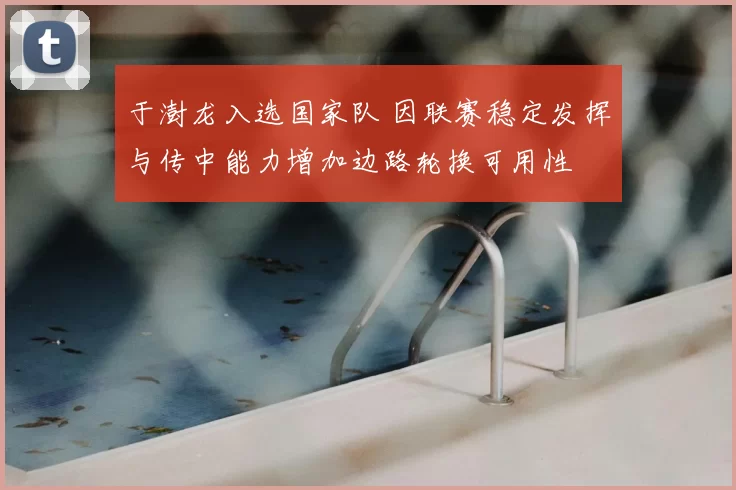 于澍龙入选国家队 因联赛稳定发挥与传中能力增加边路轮换可用性