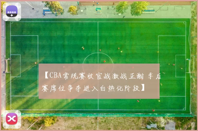 【CBA常规赛收官战激战正酣 季后赛席位争夺进入白热化阶段】