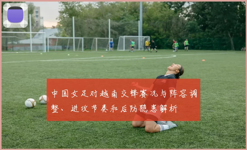 中国女足对越南交锋赛况与阵容调整、进攻节奏和后防隐患解析