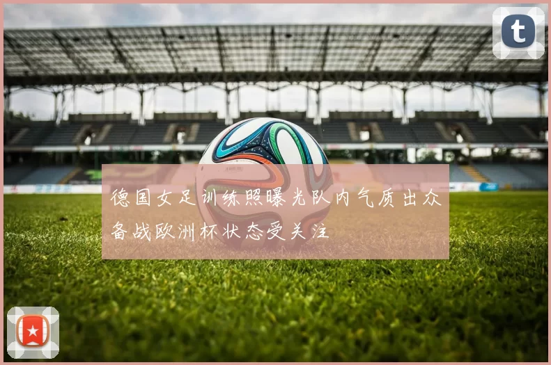 德国女足训练照曝光队内气质出众备战欧洲杯状态受关注