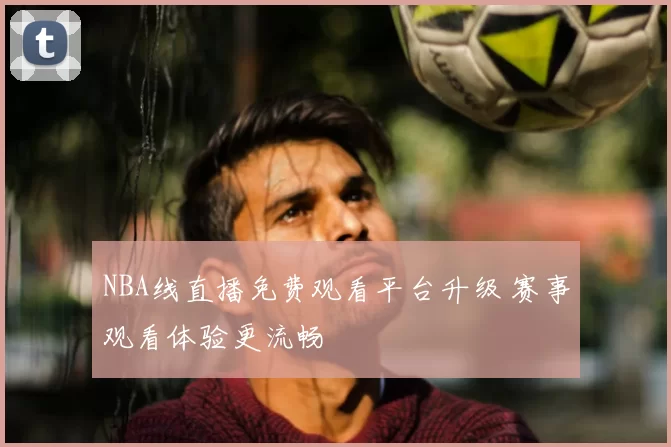 NBA线直播免费观看平台升级 赛事观看体验更流畅