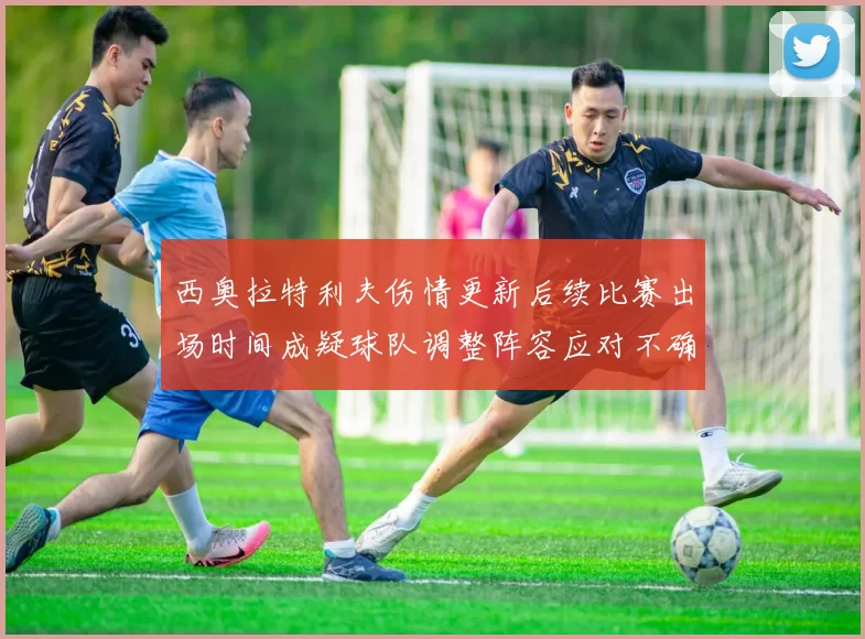 西奥拉特利夫伤情更新后续比赛出场时间成疑球队调整阵容应对不确定性