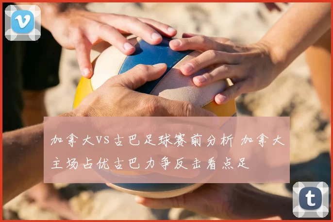 加拿大vs古巴足球赛前分析 加拿大主场占优古巴力争反击看点足