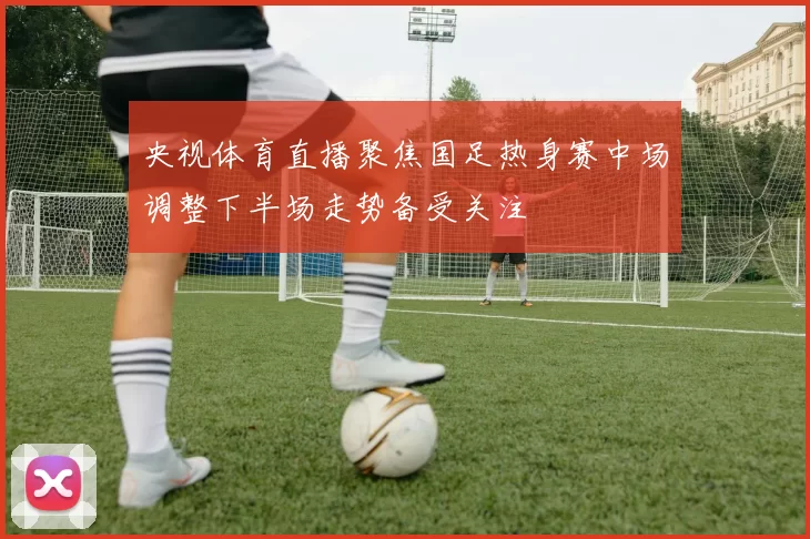 央视体育直播聚焦国足热身赛中场调整下半场走势备受关注