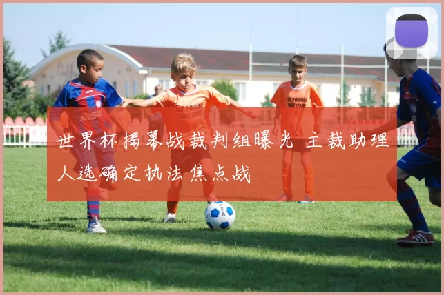 世界杯揭幕战裁判组曝光 主裁助理人选确定执法焦点战