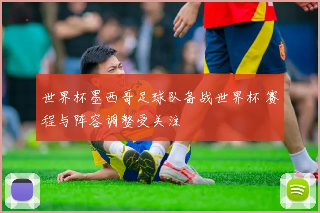 世界杯墨西哥足球队备战世界杯 赛程与阵容调整受关注
