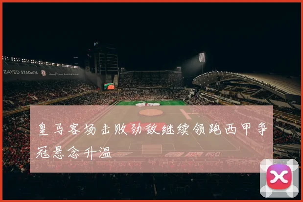 皇马客场击败劲敌继续领跑西甲争冠悬念升温