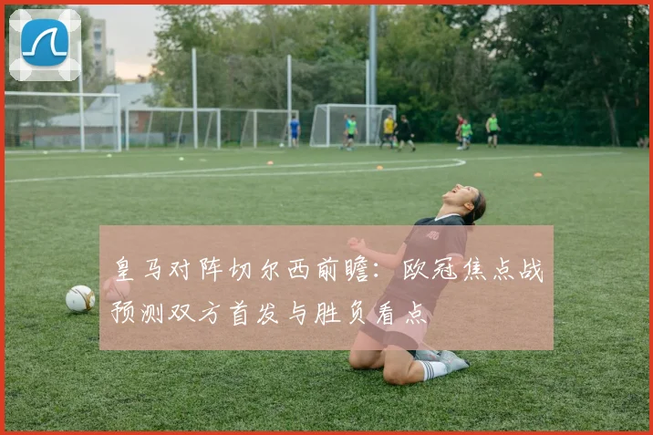 皇马对阵切尔西前瞻：欧冠焦点战预测双方首发与胜负看点