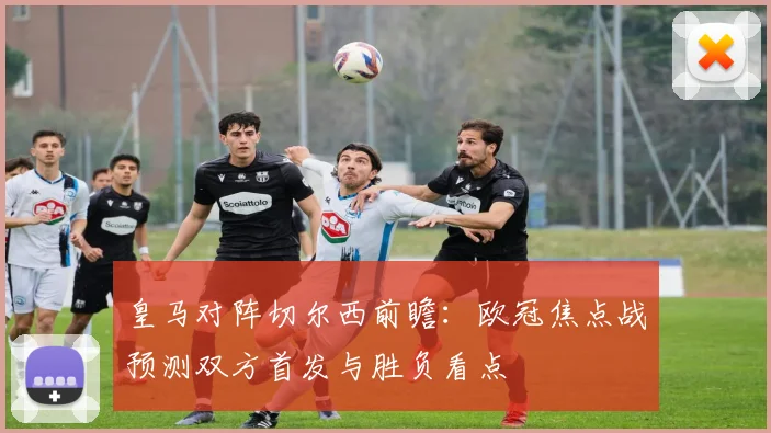 皇马对阵切尔西前瞻：欧冠焦点战预测双方首发与胜负看点