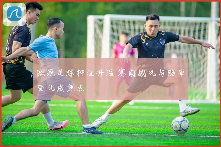 欧冠足球押注升温 赛前战况与赔率变化成焦点